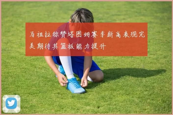 马祖拉称赞塔图姆赛季新高表现完美期待其篮板能力提升