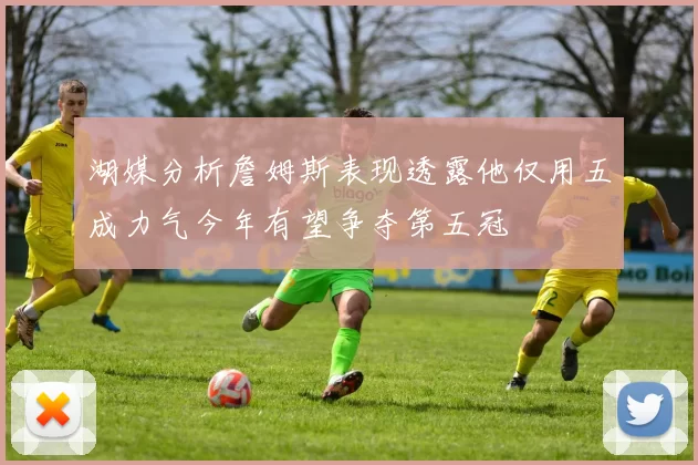湖媒分析詹姆斯表现透露他仅用五成力气今年有望争夺第五冠