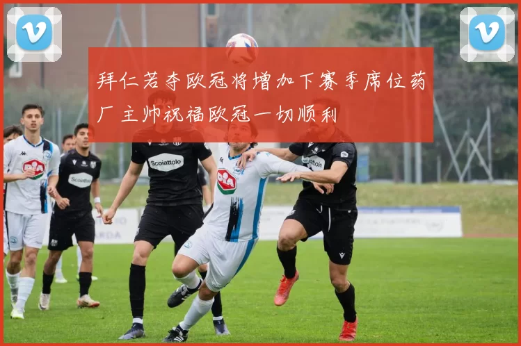拜仁若夺欧冠将增加下赛季席位药厂主帅祝福欧冠一切顺利