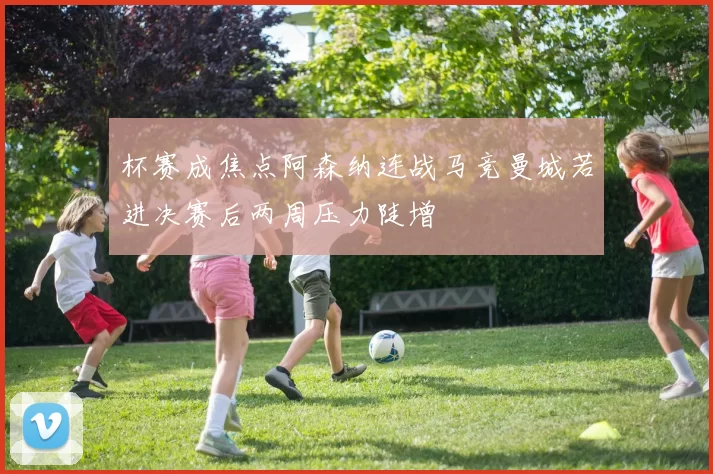杯赛成焦点阿森纳连战马竞曼城若进决赛后两周压力陡增