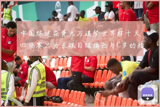 中国球迷花费九万追梦世界杯十天四场赛只为亲眼目睹梅西与C罗的精彩对决