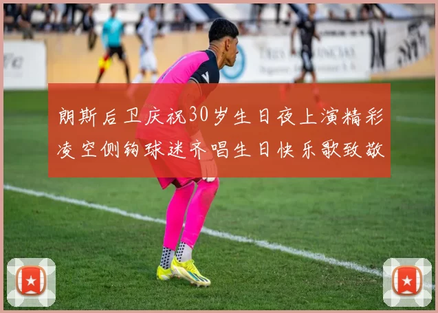 朗斯后卫庆祝30岁生日夜上演精彩凌空侧钩球迷齐唱生日快乐歌致敬