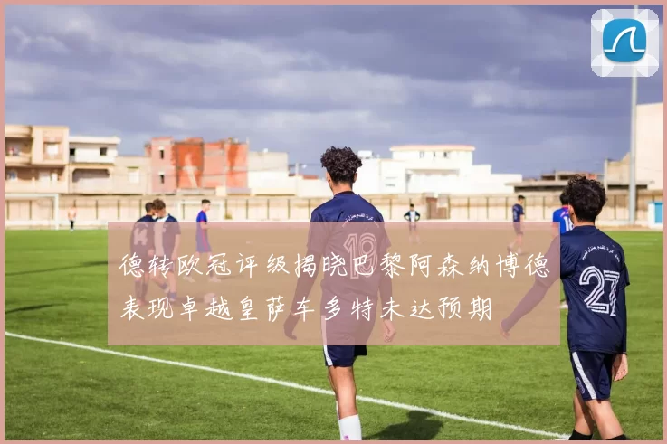德转欧冠评级揭晓巴黎阿森纳博德表现卓越皇萨车多特未达预期