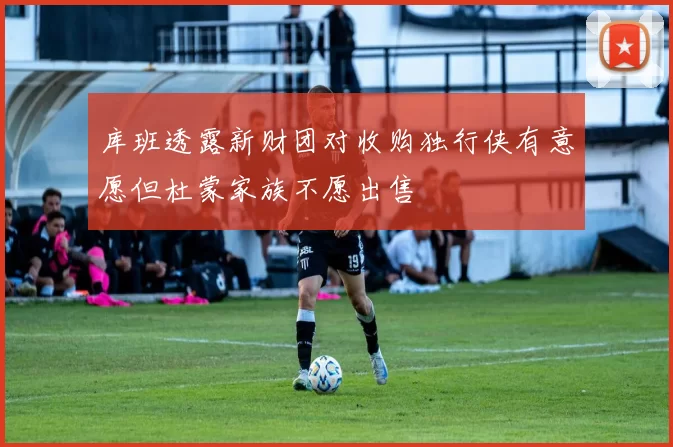 库班透露新财团对收购独行侠有意愿但杜蒙家族不愿出售