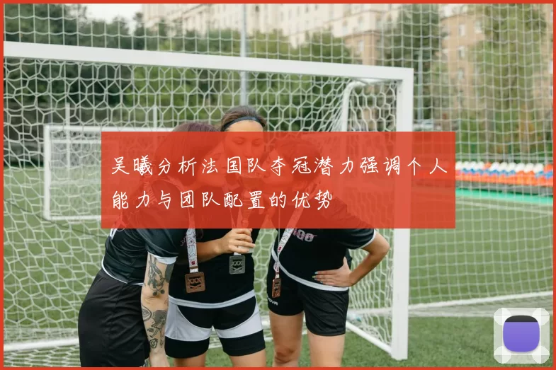 吴曦分析法国队夺冠潜力强调个人能力与团队配置的优势