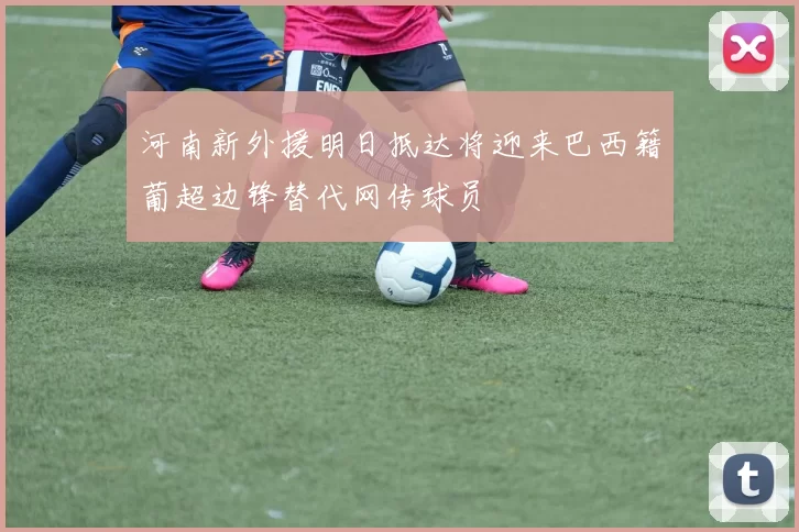 河南新外援明日抵达将迎来巴西籍葡超边锋替代网传球员