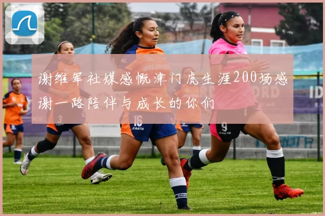 谢维军社媒感慨津门虎生涯200场感谢一路陪伴与成长的你们