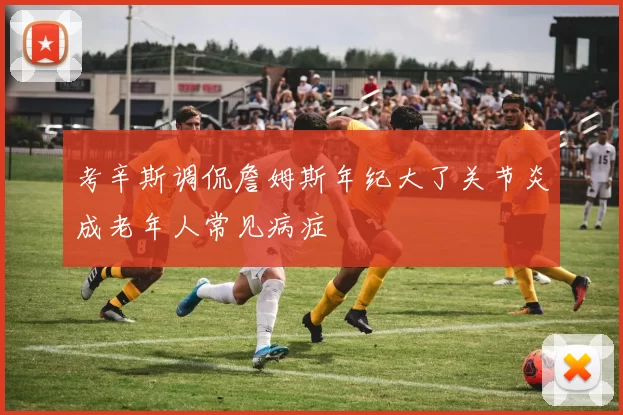考辛斯调侃詹姆斯年纪大了关节炎成老年人常见病症