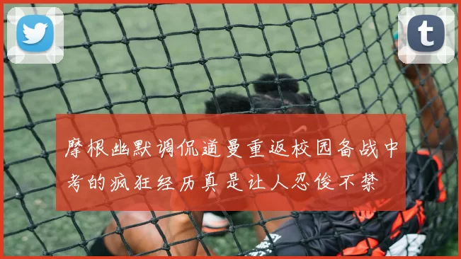 摩根幽默调侃道曼重返校园备战中考的疯狂经历真是让人忍俊不禁