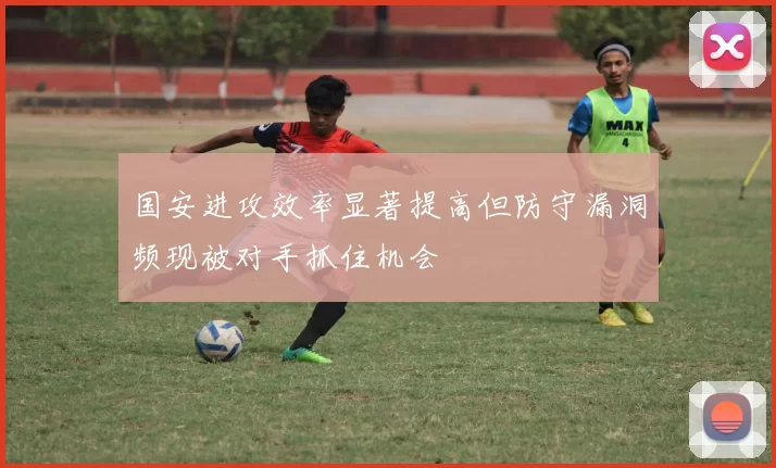 国安进攻效率显著提高但防守漏洞频现被对手抓住机会