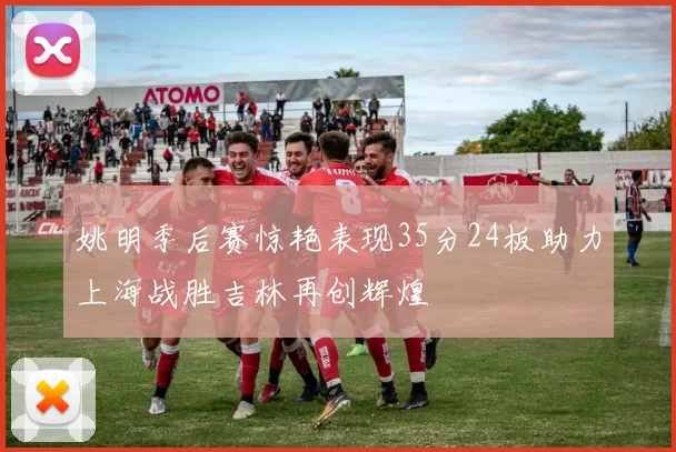 姚明季后赛惊艳表现35分24板助力上海战胜吉林再创辉煌